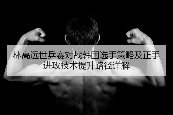 林高远世乒赛对战韩国选手策略及正手进攻技术提升路径详解